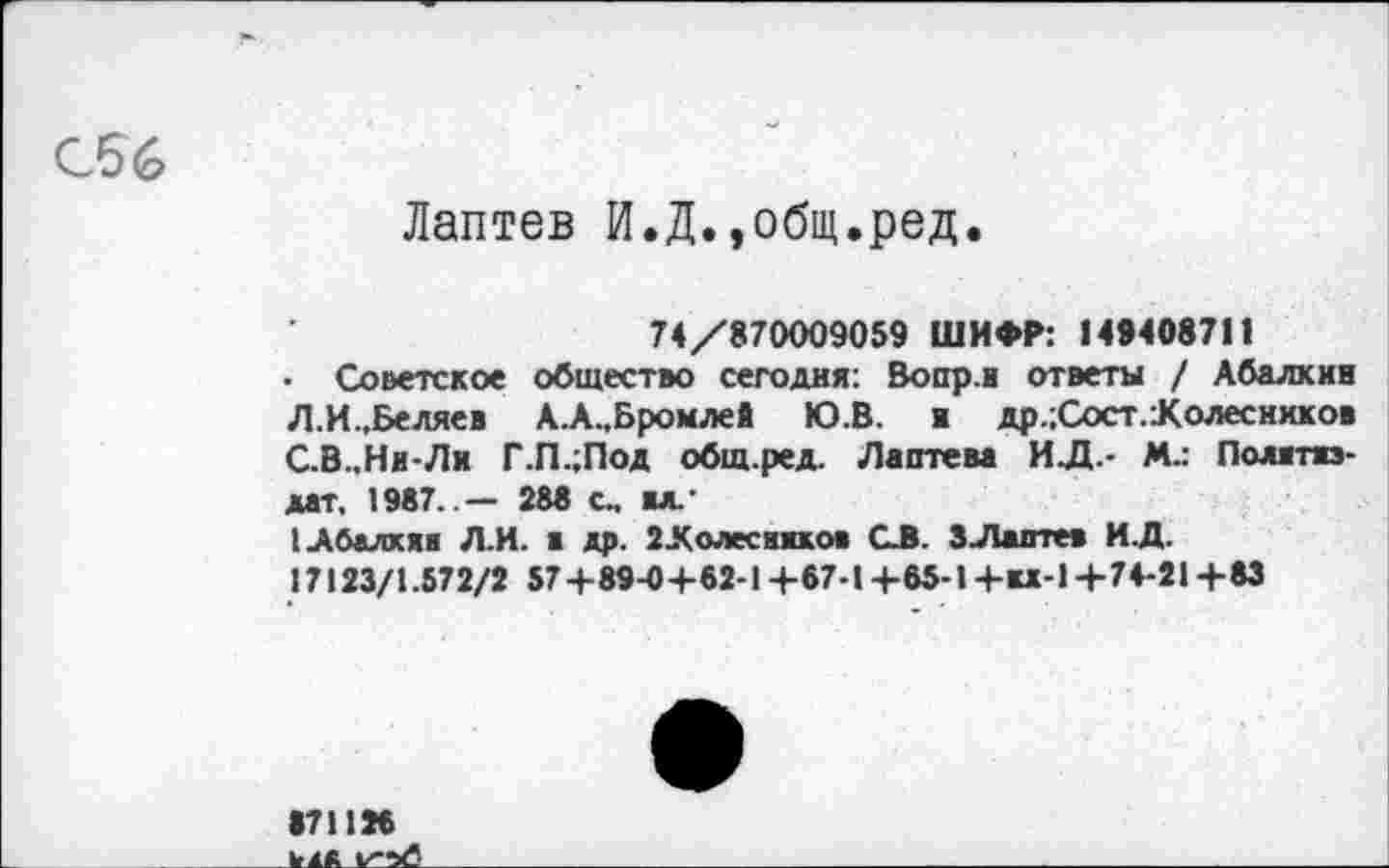 ﻿С56
Лаптев И.Д.,общ.ред.
74/870009059 ШИФР: 149408711
• Советское общество сегодня: Вопр.и ответы / Абалкин Л.И.,Беляев А.А.,Бромлев Ю.В. и др.;Сост.:Колесников С.В..Ни-Ли Г.П.;Под общ.ред. Лаптева ИД.- М.: Политиздат. 1987..— 288 с. ал.
1 Абалкин Л.И. а др. 2Лолеснихов СВ. 3Лаптев И.Д.
17123/1.572/2 57+89-04-62-1 +67-1 +65-1+И-1+74-21 +83
871126 у ад у'-х?